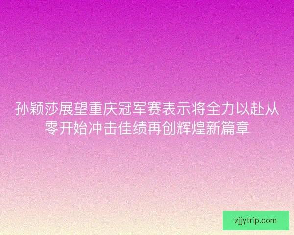 孙颖莎展望重庆冠军赛表示将全力以赴从零开始冲击佳绩再创辉煌新篇章